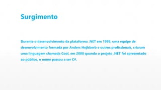 Surgimento 
Durante o desenvolvimento da plataforma .NET em 1999, uma equipe de 
desenvolvimento formada por Anders Hejlsberb e outros profissionais, criaram 
uma linguagem chamada Cool, em 2000 quando o projeto .NET foi apresentado 
ao público, o nome passou a ser C#. 
 