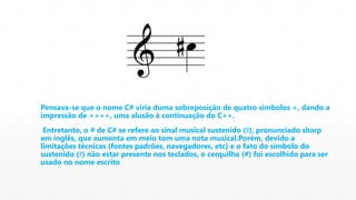 Pensava-se que o nome C# viria duma sobreposição de quatro símbolos +, dando a 
impressão de ++++, uma alusão à continuação do C++. 
Entretanto, o # de C# se refere ao sinal musical sustenido (♯), pronunciado sharp 
em inglês, que aumenta em meio tom uma nota musical.Porém, devido a 
limitações técnicas (fontes padrões, navegadores, etc) e o fato do símbolo do 
sustenido (♯) não estar presente nos teclados, o cerquilha (#) foi escolhido para ser 
usado no nome escrito 
 