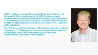 Anders Heijsberg nasceu em Copenhagen, Dinamarca. Graduou-se na 
Universidade Técnica da Dinamarca. Em 1980, Hejlsberg escreveu 
compiladores para a empresa Nascon Microcomputer, onde desenvolveu 
o compilador de Pascal, Blue Label Pascal. Quando trabalhou na Borland 
de 1989 até 1996, desenvolveu o Turbo Pascal e Delphi. Virou engenheiro 
chefe da Borland. 
Em 1996, deixou a Borland e foi para a Microsoft. Sua primeira criação foi 
a linguagem J++. Ganhou muito reconhecimento pelo desenvolvimento 
da linguagem C# em 2000. Pode-se dizer que foi o principal 
desenvolvedor da plataforma .NET.(Wikipédia) 
 