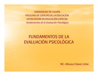 UNIVERSIDAD DE COLIMA
FACULTAD DE CIENCIAS DE LA EDUCACIÓN
 LICENCIATURA EN EDUCACIÓN ESPECIAL
Fundamentos de la Evaluación Psicológica




  FUNDAMENTOS DE LA
EVALUACIÓN PSICOLÓGICA



                                MC. Alfonso Chávez Uribe