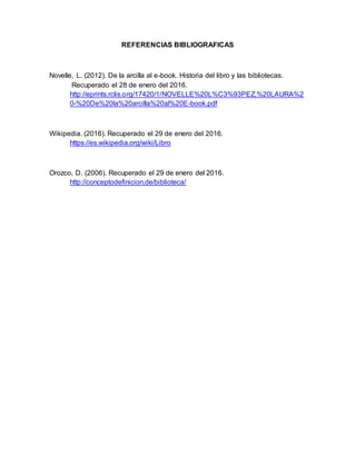 REFERENCIAS BIBLIOGRAFICAS
Novelle, L. (2012). De la arcilla al e-book. Historia del libro y las bibliotecas.
Recuperado el 28 de enero del 2016.
http://eprints.rclis.org/17420/1/NOVELLE%20L%C3%93PEZ,%20LAURA%2
0-%20De%20la%20arcilla%20al%20E-book.pdf
Wikipedia. (2016). Recuperado el 29 de enero del 2016.
https://es.wikipedia.org/wiki/Libro
Orozco, D. (2006). Recuperado el 29 de enero del 2016.
http://conceptodefinicion.de/biblioteca/
 