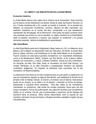 EL LIBRO Y LAS BIBLIOTECAS EN LA EDAD MEDIA
Evolución histórica
La Edad Media abarca diez siglos de la Historia de la Humanidad. Este recorrido
por la historia de las bibliotecas nos llevará desde la caída del Imperio Romano en
el s. V hasta mediados del s. XV, cuando se inventó la imprenta. En un período tan
dilatado, se producirán muchísimos cambios. Algunos de ellos supondrán una
auténtica revolución en el mundo del libro, comparable a la que actualmente
representan las tecnologías de la información. Pero antes de seguir conviene tener
muy presente que el libro no era en absoluto un objeto cotidiano en la Edad Media,
dado el esfuerzo económico y humano que requería su confección y la escasa
demanda existente, debida al analfabetismo generalizado.
Alta Edad Media
La Alta Edad Media parte de la Antigüedad y llega hasta el s. XII. La influencia de la
Iglesia y de la religión va adquiriendo cada vez más peso. De hecho, la pieza clave
para la cultura del libro y las bibliotecas en la Alta Edad Media es el monasterio.
Fueron creados en esta época grandes monasterios con importantes bibliotecas,
como el de Montecasino (Italia), fundado por San Benito, el de Vivarium (Italia),
fundado por Casiodoro, y Luxeuil y Bobbio, fundados ambos por San Columbano.
Un discípulo de éste, San Galo, fundó el monasterio de Saint Gall (Suiza). Los
monjes irlandeses, en su afán misionero y evangelizador fundaron por ejemplo
Lindisfarne (Inglaterra). En España, la biblioteca más importante fue la del
monasterio de Ripoll (Cataluña).
La dedicacióna los libros en la vida monástica tiene en gran parte su explicación en
que los monasterios seguían la regla de San Benito, que establecía la división de la
jornada entre el trabajo manual, la oración y la lectura (ora et labora). Esta lectura
podía ser en privado, en la celda o en el claustro, o también en forma de trabajo,
traduciendo o copiando libros existentes. Para ello, había en los monasterios
importantes un scriptorium, sala donde los monjes producían libros para uso del
propio monasterio. Así se ibaconformando una colección de libros que normalmente
cabían en un armario. De ahí, que el responsable y supervisor de los trabajos del
escritorio fuera el armarius. Otros oficios relacionados eran el copista (el que
copiaba), rubricator (el que iluminaba y dibujaba las letras capitales) o ligator (el que
encuadernaba).
 