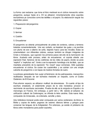 La forma casi exclusiva que toma el libro medieval es el códice manuscrito sobre
pergamino, aunque hasta el s. XV se utilizaron minoritariamente otros soportes
escriptóreos ya conocidos como las tablillas o el papiro. Su elaboración seguía los
siguientes pasos:
1. Preparación del pergamino
2. Copiar
3. Iluminar
4. Colofón
5. Encuadernar
El pergamino se obtenía principalmente de pieles de corderos, cabras y terneros
tratadas convenientemente. Una vez cortado, se trazaban las guías y se escribía
con pluma de ave o cálamo de caña, dejando hueco para las iniciales. Éstas se
ornamentaban con diferentes colores, aunque también se dibujan imágenes de
Cristo o miniaturas, que suponen los primeros pasos del arte de la iluminación de
libros. Acabado este proceso, antes de encuadernar, el copista añadía una
expresión final, herencia de los colofones de los rollos de papiro, donde se pone
“explicit” o “explicitus est”. Venía a ser la expresión homóloga a la de título, que se
insertaba precedido de la expresión “hic incipit” (aquí comienza). Sólo quedaba
encuadernar el códice. Se cosían los cuadernillos y se cubrían con una simple
cubierta de pergamino o con tapas de madera forradas de cuero.
La pobreza generalizada hizo surgir el fenómeno de los palimpsestos, manuscritos
reutilizados después de ser borrados mediante un raspado, como el Codex
Ovetensis de El Escorial.
Para ahorrar espacio, se utilizaron multitud de abreviaturas. En cuanto al tipo de
escritura empleado, el aislamiento propio de la vida monástica provocó el
nacimiento de escrituras nacionales. Prueba de ello es la visigoda en España o la
merovingia en Francia. Sin embargo, a partir del s. VIII, debido al esfuerzo de
unificación cultural de Carlomagno, se difunde la letra carolina. Esta nueva letra,
compuesta de minúsculas, es ordenada, sencilla y clara.
Una biblioteca monacal podía estar compuesta por varios centenares de libros: la
Biblia y copias de textos paganos de autores clásicos latinos y griegos para
conservar las lenguas de la Antigüedad. Por entonces, ya existía el préstamo de
libros entre monasterios para poder copiarlos.
 