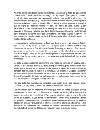 Además de las bibliotecas de los monasterios, señalamos un foco de gran interés
cultural en la Corte Imperial de Carlomagno en Aquisgrán. Éste, que fue coronado
en el año 800, promovió un movimiento cultural que recibiría el nombre de
Renacimiento Carolingio, cuyo núcleo residía en la Escuela Palatina, creada para el
fomento de la instrucción y el estudio. Mandó llamar a sabios extranjeros, entre los
que es digno de mención Alcuino de York, un inglés de vasta cultura y con
experiencia como bibliotecario. Éste consiguió traer textos de toda Europa y
fundaría la Biblioteca Palatina, que haría las funciones de lo que hoy entendemos
como biblioteca nacional, biblioteca universitaria, biblioteca pública y archivo. Por
otro lado, es importante mencionar la biblioteca privada del propio Carlomagno, con
muchos libros ilustrados.
Los visigodos se establecieron en la Península Ibérica en el s. VI, eligiendo Toledo
como capital. La figura más notable de esta época para la historia del libro y las
bibliotecas fue sin duda San Isidoro de Sevilla. Entre él y su hermano San Leandro
consiguieron reunir una voluminosa biblioteca que serviría a San Isidro para escribir
sus “Etimologías”, obra enciclopédica de importancia capital durante toda la Edad
Media. Una de las partes que componen esta obra está dedicada al libro y a las
bibliotecas.
De esta época destacamos asimismo la letra visigoda, corriente en España del s.
VIII al XII. Es una letra minúscula, de trazo regular y limpio, pero en ocasiones difícil
lectura por la semejanza de algunas letras como la a y la u. De la letra visigoda se
conocen dos variantes, la cursiva y la minúscula. En el periodo visigodo se crearon
escuelas episcopales, de donde nacieron las bibliotecas más importantes de la
época. Es conocido el interés de varios obispos por coleccionar libros, como los de
Mérida, Barcelona, Zaragoza, Toledo o Sevilla.
Por otro lado, los monasterios visigodos, que solían tener una escuela aneja,
contaron con pequeñas colecciones de libros de carácter religioso.
Los mozárabes son los cristianos hispanos que viven en tierras ocupadas por los
musulmanes a partir de 711. De entre su producción bibliográfica destacan los
beatos, conjuntos de comentarios al Apocalipsis recopilados por un monje llamado
Beato de Liébana, cuyos textos e ilustraciones fueron muy expresivos. Estos
comentarios hispanos tendrían gran difusión en la Edad Media, alcanzando su pleno
apogeo en el s. X y provocarán el interés de centros religiosos extranjeros. En la
actualidad se conservan una treintena de beatos, repartidos por España (por
ejemplo la BNE conserva el Beato de Facundo) y por el resto del mundo.
 