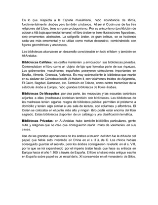 En lo que respecta a la España musulmana, hubo abundancia de libros,
fundamentalmente árabes pero también cristianos. Al ser el Corán una de las tres
religiones del Libro, tiene un gran protagonismo. Por su aniconismo (prohibición de
adorar a Alá bajo apariencia humana) el libro árabe no tiene ilustraciones figurativas,
sino ornamentos abstractos. La caligrafía árabe, de gran belleza, se va haciendo
cada vez más ornamental y se utiliza como motivo decorativo, combinándola con
figuras geométricas y arabescos.
Las bibliotecas alcanzaran un desarrollo considerable en todo el Islam y también en
Al-Andalus:
Bibliotecas Califales: los califas mantenían y enriquecían sus bibliotecas privadas.
Contemplaban el libro como un objeto de lujo que formaba parte de sus riquezas.
Los gobernantes musulmanes españoles poseyeron colecciones importantes en
Sevilla, Almería, Granada, Valencia. Es muy sobresaliente la biblioteca que reunió
en su alcázar de Córdobael califa Al-Hakam II, con volúmenes traídos de Alejandría,
El Cairo, Bagdad, Damasco, etc. También en Toledo, como centro transmisor de la
sabiduría árabe a Europa, hubo grandes bibliotecas de libros árabes.
Bibliotecas De Mezquitas: por otra parte, las mezquitas y las escuelas coránicas
adjuntas a ellas (madrasas) contaban también con bibliotecas. Las bibliotecas de
las madrasas tenían algunos rasgos de biblioteca pública: permitían el préstamo a
domicilio y tenían algo similar a una sala de lectura, con columnas y alfombras. El
Corán se colocaba en el punto más alto y ningún libro podía estar encima del libro
sagrado. Estas bibliotecas disponían de un catálogo y una clasificación temática.
Bibliotecas Privadas: en Al-Andalus hubo también bibliófilos particulares, gente
culta y religiosa que se cree que consiguieron reunir miles de volúmenes en sus
casas.
Una de las grandes aportaciones de los árabes al mundo del libro fue la difusión del
papel, que había sido inventado en China en el s. II a. de C. Los chinos habían
conseguido guardar el secreto, pero los árabes consiguieron revelarlo en el s. VIII,
por lo que se irá expandiendo por el imperio árabe hasta que hace su entrada en
Europa hacia el año 1.100 a través de España. El libro cristiano más antiguo escrito
en España sobre papel es un misal del s. XI conservado en el monasterio de Silos.
 