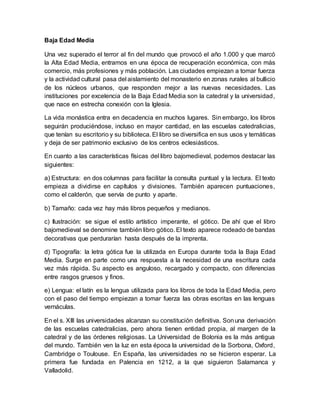 Baja Edad Media
Una vez superado el terror al fin del mundo que provocó el año 1.000 y que marcó
la Alta Edad Media, entramos en una época de recuperación económica, con más
comercio, más profesiones y más población. Las ciudades empiezan a tomar fuerza
y la actividad cultural pasa del aislamiento del monasterio en zonas rurales al bullicio
de los núcleos urbanos, que responden mejor a las nuevas necesidades. Las
instituciones por excelencia de la Baja Edad Media son la catedral y la universidad,
que nace en estrecha conexión con la Iglesia.
La vida monástica entra en decadencia en muchos lugares. Sin embargo, los libros
seguirán produciéndose, incluso en mayor cantidad, en las escuelas catedralicias,
que tenían su escritorio y su biblioteca. El libro se diversifica en sus usos y temáticas
y deja de ser patrimonio exclusivo de los centros eclesiásticos.
En cuanto a las características físicas del libro bajomedieval, podemos destacar las
siguientes:
a) Estructura: en dos columnas para facilitar la consulta puntual y la lectura. El texto
empieza a dividirse en capítulos y divisiones. También aparecen puntuaciones,
como el calderón, que servía de punto y aparte.
b) Tamaño: cada vez hay más libros pequeños y medianos.
c) Ilustración: se sigue el estilo artístico imperante, el gótico. De ahí que el libro
bajomedieval se denomine también libro gótico. El texto aparece rodeado de bandas
decorativas que perdurarían hasta después de la imprenta.
d) Tipografía: la letra gótica fue la utilizada en Europa durante toda la Baja Edad
Media. Surge en parte como una respuesta a la necesidad de una escritura cada
vez más rápida. Su aspecto es anguloso, recargado y compacto, con diferencias
entre rasgos gruesos y finos.
e) Lengua: el latín es la lengua utilizada para los libros de toda la Edad Media, pero
con el paso del tiempo empiezan a tomar fuerza las obras escritas en las lenguas
vernáculas.
En el s. XIII las universidades alcanzan su constitución definitiva. Sonuna derivación
de las escuelas catedralicias, pero ahora tienen entidad propia, al margen de la
catedral y de las órdenes religiosas. La Universidad de Bolonia es la más antigua
del mundo. También ven la luz en esta época la universidad de la Sorbona, Oxford,
Cambridge o Toulouse. En España, las universidades no se hicieron esperar. La
primera fue fundada en Palencia en 1212, a la que siguieron Salamanca y
Valladolid.
 