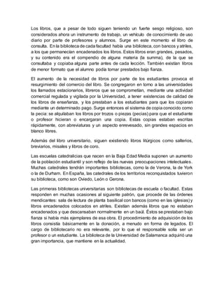 Los libros, que a pesar de todo siguen teniendo un fuerte sesgo religioso, son
considerados ahora un instrumento de trabajo, un vehículo de conocimiento de uso
diario por parte de profesores y alumnos. Surge en este momento el libro de
consulta. En la biblioteca de cada facultad había una biblioteca, con bancos y atriles,
a los que permanecían encadenados los libros. Estos libros eran grandes, pesados,
y su contenido era el compendio de alguna materia (la summa), de la que se
consultaba y copiaba alguna parte antes de cada lección. También existían libros
de menor formato que el alumno podía tomar prestados bajo fianza.
El aumento de la necesidad de libros por parte de los estudiantes provoca el
resurgimiento del comercio del libro. Se congregaron en torno a las universidades
los llamados estacionarios, libreros que se comprometían, mediante una actividad
comercial regulada y vigilada por la Universidad, a tener existencias de calidad de
los libros de enseñanza, y los prestaban a los estudiantes para que los copiaran
mediante un determinado pago. Surge entonces el sistema de copia conocido como
la pecia: se alquilaban los libros por trozos o piezas (pecias) para que el estudiante
o profesor hicieran o encargaran una copia. Estas copias estaban escritas
rápidamente, con abreviaturas y un aspecto enrevesado, sin grandes espacios en
blanco libres.
Además del libro universitario, siguen existiendo libros litúrgicos como salterios,
breviarios, misales y libros de coro.
Las escuelas catedralicias que nacen en la Baja Edad Media suponen un aumento
de la población estudiantil y son reflejo de las nuevas preocupaciones intelectuales.
Muchas catedrales tendrán importantes bibliotecas, como la de Verona, la de York
o la de Durham. En España, las catedrales de los territorios reconquistados tuvieron
su biblioteca, como son Oviedo, León o Gerona.
Las primeras bibliotecas universitarias son bibliotecas de escuela o facultad. Estas
responden en muchas ocasiones al siguiente patrón, que procede de las órdenes
mendicantes: sala de lectura de planta basilical con bancos (como en las iglesias) y
libros encadenados colocados en atriles. Existían además libros que no estaban
encadenados y que descansaban normalmente en un baúl. Éstos se prestaban bajo
fianza si había más ejemplares de esa obra. El procedimiento de adquisición de los
libros consistía básicamente en la donación, a menudo en forma de legados. El
cargo de bibliotecario no era relevante, por lo que el responsable solía ser un
profesor o un estudiante. La biblioteca de la Universidad de Salamanca adquirió una
gran importancia, que mantiene en la actualidad.
 