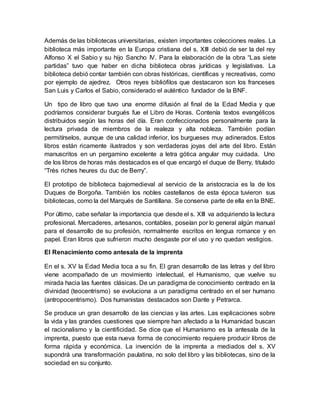 Además de las bibliotecas universitarias, existen importantes colecciones reales. La
biblioteca más importante en la Europa cristiana del s. XIII debió de ser la del rey
Alfonso X el Sabio y su hijo Sancho IV. Para la elaboración de la obra “Las siete
partidas” tuvo que haber en dicha biblioteca obras jurídicas y legislativas. La
biblioteca debió contar también con obras históricas, científicas y recreativas, como
por ejemplo de ajedrez. Otros reyes bibliófilos que destacaron son los franceses
San Luis y Carlos el Sabio, considerado el auténtico fundador de la BNF.
Un tipo de libro que tuvo una enorme difusión al final de la Edad Media y que
podríamos considerar burgués fue el Libro de Horas. Contenía textos evangélicos
distribuidos según las horas del día. Eran confeccionados personalmente para la
lectura privada de miembros de la realeza y alta nobleza. También podían
permitírselos, aunque de una calidad inferior, los burgueses muy adinerados. Estos
libros están ricamente ilustrados y son verdaderas joyas del arte del libro. Están
manuscritos en un pergamino excelente a letra gótica angular muy cuidada. Uno
de los libros de horas más destacados es el que encargó el duque de Berry, titulado
“Très riches heures du duc de Berry”.
El prototipo de biblioteca bajomedieval al servicio de la aristocracia es la de los
Duques de Borgoña. También los nobles castellanos de esta época tuvieron sus
bibliotecas, como la del Marqués de Santillana. Se conserva parte de ella en la BNE.
Por último, cabe señalar la importancia que desde el s. XIII va adquiriendo la lectura
profesional. Mercaderes, artesanos, contables, poseían por lo general algún manual
para el desarrollo de su profesión, normalmente escritos en lengua romance y en
papel. Eran libros que sufrieron mucho desgaste por el uso y no quedan vestigios.
El Renacimiento como antesala de la imprenta
En el s. XV la Edad Media toca a su fin. El gran desarrollo de las letras y del libro
viene acompañado de un movimiento intelectual, el Humanismo, que vuelve su
mirada hacia las fuentes clásicas. De un paradigma de conocimiento centrado en la
divinidad (teocentrismo) se evoluciona a un paradigma centrado en el ser humano
(antropocentrismo). Dos humanistas destacados son Dante y Petrarca.
Se produce un gran desarrollo de las ciencias y las artes. Las explicaciones sobre
la vida y las grandes cuestiones que siempre han afectado a la Humanidad buscan
el racionalismo y la cientificidad. Se dice que el Humanismo es la antesala de la
imprenta, puesto que esta nueva forma de conocimiento requiere producir libros de
forma rápida y económica. La invención de la imprenta a mediados del s. XV
supondrá una transformación paulatina, no solo del libro y las bibliotecas, sino de la
sociedad en su conjunto.
 