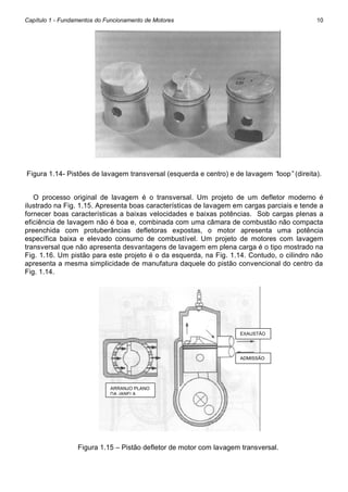 Capítulo 1 - Fundamentos do Funcionamento de Motores

10

Figura 1.14- Pistões de lavagem transversal (esquerda e centro) e de lavagem “
loop”(direita).
O processo original de lavagem é o transversal. Um projeto de um defletor moderno é
ilustrado na Fig. 1.15. Apresenta boas características de lavagem em cargas parciais e tende a
fornecer boas características a baixas velocidades e baixas potências. Sob cargas plenas a
eficiência de lavagem não é boa e, combinada com uma câmara de combustão não compacta
preenchida com protuberâncias defletoras expostas, o motor apresenta uma potência
específica baixa e elevado consumo de combustível. Um projeto de motores com lavagem
transversal que não apresenta desvantagens de lavagem em plena carga é o tipo mostrado na
Fig. 1.16. Um pistão para este projeto é o da esquerda, na Fig. 1.14. Contudo, o cilindro não
apresenta a mesma simplicidade de manufatura daquele do pistão convencional do centro da
Fig. 1.14.

EXAUSTÃO

ADMISSÃO

ARRANJO PLANO
DA JANELA

Figura 1.15 – Pistão defletor de motor com lavagem transversal.

 