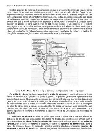 Capítulo 1 - Fundamentos do Funcionamento de Motores

12

Existem projetos de motores de dois tempos em que a lavagem não emprega o cárter como
uma bomba de ar, mas um equipamento externo como um soprador do tipo Roots ou um
soprador centrífugo acionado pelo eixo de manivelas. Neste caso, a utilização conjunta de um
turbocompressor é mais eficiente termodinamicamente, onde a energia de exaustão dos gases
de saída da turbinas são disponíveis para acionar o compressor de ar. Figura 1.18 mostra um
arranjo em que o motor apresenta um soprador e uma turbina. O soprador é utilizado como
auxiliar na partida e para suplementar ar sob baixas cargas e velocidades, e a turbina
empregada como a principal unidade de suplemento de ar sob elevados níveis de torque e
potência em qualquer velocidade. Este motor demonstra economia de combustível e baixos
níveis de emissões de hidrocarbonetos não queimados, monóxido de carbono e óxidos de
nitrogênio, em comparação com um motor equivalente de quatro tempos.

INJETOR DE
COMBUSTÍVEL
JATO DE
COMBUSTÍVEL

SOPRADOR
ROOTS

TURBOCOMPRESSOR

CORREIA DO
SOPRADOR

ANEL

Figura 1.18 – Motor de dois tempos com supercompressor e turbocompressor.
Os anéis do pistão, também denominados anéis de segmento, são fixados em ranhuras
feitas na laterais dos pistões, na parte superior. Os pistões geralmente apresentam três
segmentos de anéis. Os dois anéis superiores têm a incumbência de evitar perdas da potência
gerada na combustão e impedir a passagem da mistura ar-combustível para o cárter através
do espaçamento entre o pistão e o cilindro. O terceiro anel tem a tarefa de selar a passagem
de óleo do cárter para a câmara de combustão. Os anéis apresentam uma separação, que
permite sua montagem no pistão e lhes dá uma tendência a se abrirem, pressionando-os
contra a parede do cilindro e melhorando a vedação. Anéis de um pistão são mostrados na
Fig. 1.19.
O cabeçote do cilindro é parte do motor que cobre o bloco. Na superfície inferior do
cabeçote do cilindro são encontradas cavidades na direção dos cilindros que formam com o
topo dos pistões as câmaras de combustão. No cabeçote também se localizam as velas de
ignição, para o caso de motores a gasolina, e os bicos injetores de combustível, para o
caso de motores diesel. O cabeçote também contém aberturas chamadas janelas de
admissão e janelas de exaustão. Através das janelas de admissão a mistura ar-combustível,

 