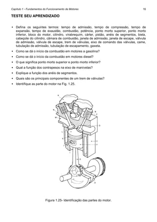 Capítulo 1 - Fundamentos do Funcionamento de Motores

16

TESTE SEU APRENDIZADO
• Defina os seguintes termos: tempo de admissão, tempo de compressão, tempo de
expansão, tempo de exaustão, combustão, potência, ponto morto superior, ponto morto
inferior, bloco do motor, cilindro, virabrequim, cárter, pistão, anéis de segmentos, biela,
cabeçote do cilindro, câmara de combustão, janela de admissão, janela de escape, válvula
de admissão, válvula de escape, trem de válvulas, eixo de comando das válvulas, came,
tubulação de admissão, tubulação de escapamento, gaxeta.
• Como se dá o início da combustão em motores a gasolina?
• Como se dá o início da combustão em motores diesel?
• O que significa ponto morto superior e ponto morto inferior?
• Qual a função dos contrapesos na eixo de manivelas?
• Explique a função dos anéis de segmentos.
• Quais são os principais componentes de um trem de válvulas?
• Identifique as parte do motor na Fig. 1.25.

Figura 1.25- Identificação das partes do motor.

 