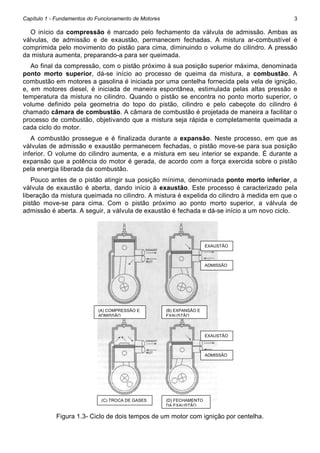 Capítulo 1 - Fundamentos do Funcionamento de Motores

3

O início da compressão é marcado pelo fechamento da válvula de admissão. Ambas as
válvulas, de admissão e de exaustão, permanecem fechadas. A mistura ar-combustível é
comprimida pelo movimento do pistão para cima, diminuindo o volume do cilindro. A pressão
da mistura aumenta, preparando-a para ser queimada.
Ao final da compressão, com o pistão próximo à sua posição superior máxima, denominada
ponto morto superior, dá-se início ao processo de queima da mistura, a combustão. A
combustão em motores a gasolina é iniciada por uma centelha fornecida pela vela de ignição,
e, em motores diesel, é iniciada de maneira espontânea, estimulada pelas altas pressão e
temperatura da mistura no cilindro. Quando o pistão se encontra no ponto morto superior, o
volume definido pela geometria do topo do pistão, cilindro e pelo cabeçote do cilindro é
chamado câmara de combustão. A câmara de combustão é projetada de maneira a facilitar o
processo de combustão, objetivando que a mistura seja rápida e completamente queimada a
cada ciclo do motor.
A combustão prossegue e é finalizada durante a expansão. Neste processo, em que as
válvulas de admissão e exaustão permanecem fechadas, o pistão move-se para sua posição
inferior. O volume do cilindro aumenta, e a mistura em seu interior se expande. É durante a
expansão que a potência do motor é gerada, de acordo com a força exercida sobre o pistão
pela energia liberada da combustão.
Pouco antes de o pistão atingir sua posição mínima, denominada ponto morto inferior, a
válvula de exaustão é aberta, dando início à exaustão. Este processo é caracterizado pela
liberação da mistura queimada no cilindro. A mistura é expelida do cilindro à medida em que o
pistão move-se para cima. Com o pistão próximo ao ponto morto superior, a válvula de
admissão é aberta. A seguir, a válvula de exaustão é fechada e dá-se início a um novo ciclo.

EXAUSTÃO

ADMISSÃO

(A) COMPRESSÃO E
ADMISSÃO

(B) EXPANSÃO E
EXAUSTÃO

EXAUSTÃO

ADMISSÃO

(C) TROCA DE GASES

(D) FECHAMENTO
DA EXAUSTÃO

Figura 1.3- Ciclo de dois tempos de um motor com ignição por centelha.

 
