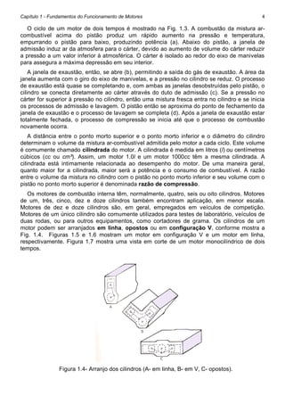 Capítulo 1 - Fundamentos do Funcionamento de Motores

4

O ciclo de um motor de dois tempos é mostrado na Fig. 1.3. A combustão da mistura arcombustível acima do pistão produz um rápido aumento na pressão e temperatura,
empurrando o pistão para baixo, produzindo potência (a). Abaixo do pistão, a janela de
admissão induz ar da atmosfera para o cárter, devido ao aumento de volume do cárter reduzir
a pressão a um valor inferior à atmosférica. O cárter é isolado ao redor do eixo de manivelas
para assegura a máxima depressão em seu interior.
A janela de exaustão, então, se abre (b), permitindo a saída do gás de exaustão. A área da
janela aumenta com o giro do eixo de manivelas, e a pressão no cilindro se reduz. O processo
de exaustão está quase se completando e, com ambas as janelas desobstruídas pelo pistão, o
cilindro se conecta diretamente ao cárter através do duto de admissão (c). Se a pressão no
cárter for superior à pressão no cilindro, então uma mistura fresca entra no cilindro e se inicia
os processos de admissão e lavagem. O pistão então se aproxima do ponto de fechamento da
janela de exaustão e o processo de lavagem se completa (d). Após a janela de exaustão estar
totalmente fechada, o processo de compressão se inicia até que o processo de combustão
novamente ocorra.
A distância entre o ponto morto superior e o ponto morto inferior e o diâmetro do cilindro
determinam o volume da mistura ar-combustível admitida pelo motor a cada ciclo. Este volume
é comumente chamado cilindrada do motor. A cilindrada é medida em litros (l) ou centímetros
cúbicos (cc ou cm³). Assim, um motor 1.0l e um motor 1000cc têm a mesma cilindrada. A
cilindrada está intimamente relacionada ao desempenho do motor. De uma maneira geral,
quanto maior for a cilindrada, maior será a potência e o consumo de combustível. A razão
entre o volume da mistura no cilindro com o pistão no ponto morto inferior e seu volume com o
pistão no ponto morto superior é denominada razão de compressão.
Os motores de combustão interna têm, normalmente, quatro, seis ou oito cilindros. Motores
de um, três, cinco, dez e doze cilindros também encontram aplicação, em menor escala.
Motores de dez e doze cilindros são, em geral, empregados em veículos de competição.
Motores de um único cilindro são comumente utilizados para testes de laboratório, veículos de
duas rodas, ou para outros equipamentos, como cortadores de grama. Os cilindros de um
motor podem ser arranjados em linha, opostos ou em configuração V, conforme mostra a
Fig. 1.4. Figuras 1.5 e 1.6 mostram um motor em configuração V e um motor em linha,
respectivamente. Figura 1.7 mostra uma vista em corte de um motor monocilíndrico de dois
tempos.

Figura 1.4- Arranjo dos cilindros (A- em linha, B- em V, C- opostos).

 