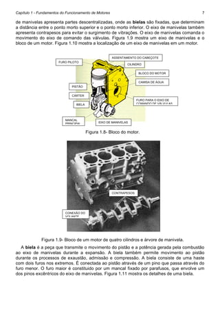 Capítulo 1 - Fundamentos do Funcionamento de Motores

7

de manivelas apresenta partes descentralizadas, onde as bielas são fixadas, que determinam
a distância entre o ponto morto superior e o ponto morto inferior. O eixo de manivelas também
apresenta contrapesos para evitar o surgimento de vibrações. O eixo de manivelas comanda o
movimento do eixo de comando das válvulas. Figura 1.9 mostra um eixo de manivelas e o
bloco de um motor. Figura 1.10 mostra a localização de um eixo de manivelas em um motor.
ASSENTAMENTO DO CABEÇOTE
FURO PILOTO

CILINDRO
BLOCO DO MOTOR
CAMISA DE ÁGUA

PISTÃO
O
CÁRTER
FURO PARA O EIXO DE
COMANDO DE VÁLVULAS

BIELA

MANCAL
PRINCIPAL

EIXO DE MANIVELAS

Figura 1.8- Bloco do motor.

CONTRAPESOS

CONEXÃO DO
VOLANTE

Figura 1.9- Bloco de um motor de quatro cilindros e árvore de manivela.
A biela é a peça que transmite o movimento do pistão e a potência gerada pela combustão
ao eixo de manivelas durante a expansão. A biela também permite movimento ao pistão
durante os processos de exaustão, admissão e compressão. A biela consiste de uma haste
com dois furos nos extremos. É conectada ao pistão através de um pino que passa através do
furo menor. O furo maior é constituido por um mancal fixado por parafusos, que envolve um
dos pinos excêntricos do eixo de manivelas. Figura 1.11 mostra os detalhes de uma biela.

 