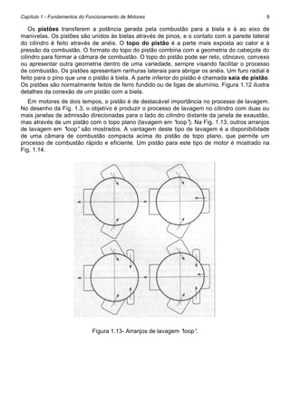 Capítulo 1 - Fundamentos do Funcionamento de Motores

9

Os pistões transferem a potência gerada pela combustão para a biela e à ao eixo de
manivelas. Os pistões são unidos às bielas através de pinos, e o contato com a parede lateral
do cilindro é feito através de anéis. O topo do pistão é a parte mais exposta ao calor e à
pressão da combustão. O formato do topo do pistão combina com a geometria do cabeçote do
cilindro para formar a câmara de combustão. O topo do pistão pode ser reto, côncavo, convexo
ou apresentar outra geometria dentro de uma variedade, sempre visando facilitar o processo
de combustão. Os pistões apresentam ranhuras laterais para abrigar os anéis. Um furo radial é
feito para o pino que une o pistão à biela. A parte inferior do pistão é chamada saia do pistão.
Os pistões são normalmente feitos de ferro fundido ou de ligas de alumínio. Figura 1.12 ilustra
detalhes da conexão de um pistão com a biela.
Em motores de dois tempos, o pistão é de destacável importância no processo de lavagem.
No desenho da Fig. 1.3, o objetivo é produzir o processo de lavagem no cilindro com duas ou
mais janelas de admissão direcionadas para o lado do cilindro distante da janela de exaustão,
mas através de um pistão com o topo plano (lavagem em “
loop” Na Fig. 1.13, outros arranjos
).
de lavagem em “
loop” são mostrados. A vantagem deste tipo de lavagem é a disponibilidade
de uma câmara de combustão compacta acima do pistão de topo plano, que permite um
processo de combustão rápido e eficiente. Um pistão para este tipo de motor é mostrado na
Fig. 1.14.

Figura 1.13- Arranjos de lavagem “
loop”
.

 