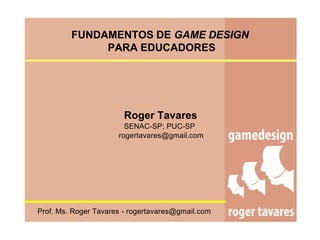 FUNDAMENTOS DE GAME DESIGN
              PARA EDUCADORES




                       Roger Tavares
                        SENAC-SP; PUC-SP
                      rogertavares@gmail.com




Prof. Ms. Roger Tavares - rogertavares@gmail.com
 