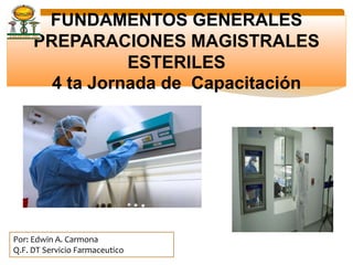 FUNDAMENTOS GENERALES
PREPARACIONES MAGISTRALES
ESTERILES
4 ta Jornada de Capacitación
Por: Edwin A. Carmona
Q.F. DT Servicio Farmaceutico
 