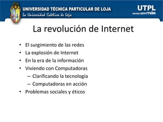 La revolución de Internet
• El surgimiento de las redes
• La explosión de Internet
• En la era de la información
• Viviendo con Computadoras
   – Clarificando la tecnología
   – Computadoras en acción
• Problemas sociales y éticos
 