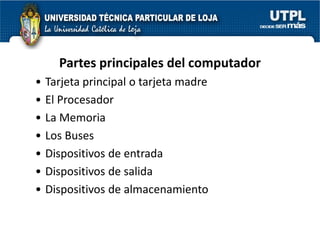Partes principales del computador
•   Tarjeta principal o tarjeta madre
•   El Procesador
•   La Memoria
•   Los Buses
•   Dispositivos de entrada
•   Dispositivos de salida
•   Dispositivos de almacenamiento
 