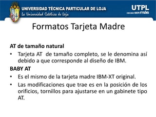 Formatos Tarjeta Madre
AT de tamaño natural
• Tarjeta AT de tamaño completo, se le denomina así
   debido a que corresponde al diseño de IBM.
BABY AT
• Es el mismo de la tarjeta madre IBM-XT original.
• Las modificaciones que trae es en la posición de los
   orificios, tornillos para ajustarse en un gabinete tipo
   AT.
 