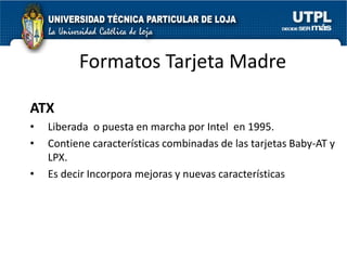 Formatos Tarjeta Madre

ATX
•   Liberada o puesta en marcha por Intel en 1995.
•   Contiene características combinadas de las tarjetas Baby-AT y
    LPX.
•   Es decir Incorpora mejoras y nuevas características
 