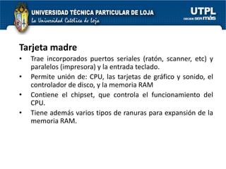 Tarjeta madre
•   Trae incorporados puertos seriales (ratón, scanner, etc) y
    paralelos (impresora) y la entrada teclado.
•   Permite unión de: CPU, las tarjetas de gráfico y sonido, el
    controlador de disco, y la memoria RAM
•   Contiene el chipset, que controla el funcionamiento del
    CPU.
•   Tiene además varios tipos de ranuras para expansión de la
    memoria RAM.
 
