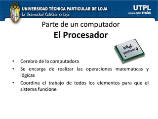 Parte de un computador
                 El Procesador

•   Cerebro de la computadora
•   Se encarga de realizar las operaciones matemáticas y
    lógicas
•   Coordina el trabajo de todos los elementos para que el
    sistema funcione
 
