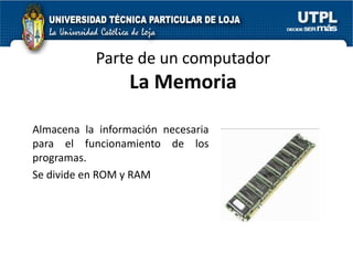Parte de un computador
                  La Memoria

Almacena la información necesaria
para el funcionamiento de los
programas.
Se divide en ROM y RAM
 