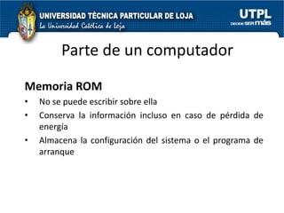 Parte de un computador
Memoria ROM
•   No se puede escribir sobre ella
•   Conserva la información incluso en caso de pérdida de
    energía
•   Almacena la configuración del sistema o el programa de
    arranque
 