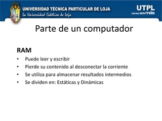 Parte de un computador

RAM
•   Puede leer y escribir
•   Pierde su contenido al desconectar la corriente
•   Se utiliza para almacenar resultados intermedios
•   Se dividen en: Estáticas y Dinámicas
 