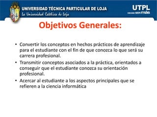 Objetivos Generales:
• Convertir los conceptos en hechos prácticos de aprendizaje
  para el estudiante con el fin de que conozca lo que será su
  carrera profesional.
• Transmitir conceptos asociados a la práctica, orientados a
  conseguir que el estudiante conozca su orientación
  profesional.
• Acercar al estudiante a los aspectos principales que se
  refieren a la ciencia informática
 