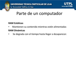 Parte de un computador
RAM Estáticas
• Mantienen su contenido mientras estén alimentadas
RAM Dinámicas
• Se degrada con el tiempo hasta llegar a desaparecer.
 