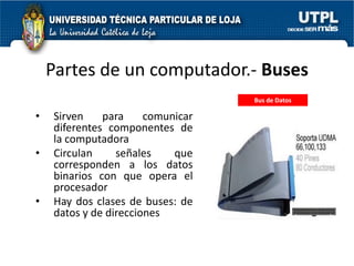 Partes de un computador.- Buses
                                   Bus de Datos

•   Sirven    para     comunicar
    diferentes componentes de
    la computadora
•   Circulan     señales    que
    corresponden a los datos
    binarios con que opera el
    procesador
•   Hay dos clases de buses: de
    datos y de direcciones
 