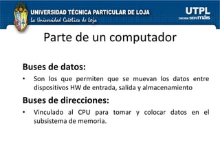 Parte de un computador

Buses de datos:
•   Son los que permiten que se muevan los datos entre
    dispositivos HW de entrada, salida y almacenamiento
Buses de direcciones:
•   Vinculado al CPU para tomar y colocar datos en el
    subsistema de memoria.
 