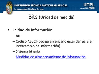 Bits (Unidad de medida)

• Unidad de Información
  – Bit
  – Código ASCCI (codigo americano estandar para el
    intercambio de información)
  – Sistema binario
  – Medidas de almacenamiento de información
 