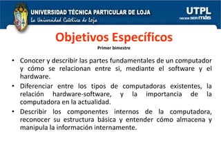 Objetivos Específicos
                          Primer bimestre

• Conocer y describir las partes fundamentales de un computador
  y cómo se relacionan entre si, mediante el software y el
  hardware.
• Diferenciar entre los tipos de computadoras existentes, la
  relación hardware-software, y la importancia de la
  computadora en la actualidad.
• Describir los componentes internos de la computadora,
  reconocer su estructura básica y entender cómo almacena y
  manipula la información internamente.
 