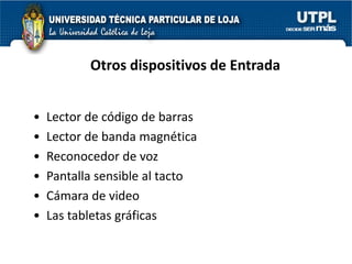 Otros dispositivos de Entrada


•   Lector de código de barras
•   Lector de banda magnética
•   Reconocedor de voz
•   Pantalla sensible al tacto
•   Cámara de video
•   Las tabletas gráficas
 