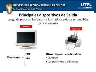 Principales dispositivos de Salida
Luego de procesar los datos se los traduce a datos entendibles
                       para el usuario
            Monitor
                                                  Impresora




              CRT            Otros dispositivos de salida:
Monitores     LCD            •El Ploter
                             •Los parlantes o altavoces
 