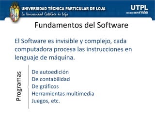 Fundamentos del Software
El Software es invisible y complejo, cada
computadora procesa las instrucciones en
lenguaje de máquina.

            De autoedición
Programas




            De contabilidad
            De gráficos
            Herramientas multimedia
            Juegos, etc.
 