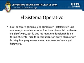 El Sistema Operativo
• Es el software principal y el primero en instalarse en una
  máquina, controla el normal funcionamiento del hardware
  y del software, por lo que los mantiene funcionando en
  forma eficiente, facilita la comunicación entre el usuario y
  la máquina; ya que se encuentra entre el software y el
  hardware.
 