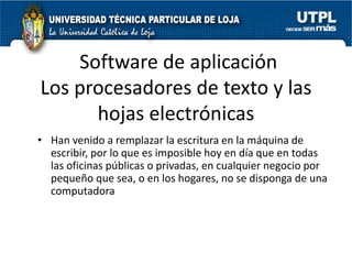 Software de aplicación
Los procesadores de texto y las
      hojas electrónicas
• Han venido a remplazar la escritura en la máquina de
  escribir, por lo que es imposible hoy en día que en todas
  las oficinas públicas o privadas, en cualquier negocio por
  pequeño que sea, o en los hogares, no se disponga de una
  computadora
 