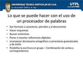 Lo que se puede hacer con el uso de
        un procesador de palabras
• Dar formato a caracteres, párrafos y al documento
• Hacer esquemas
• Buscar sinónimos
• Poner o insertar referencias digitales
• Incorporan diccionario ortográfico y correctores gramaticales
  y de estilo
• Posibilita la escritura en grupo – Combinación de cartas y
  correspondencia
 