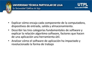 • Explicar cómo encaja cada componente de la computadora,
  dispositivos de entrada, salida y almacenamiento.
• Describir las tres categorías fundamentales de software y
  explicar la relación algoritmo software, factores que hacen
  de una aplicación una herramienta útil.
• Analizar cómo el software de aplicación ha impactado y
  revolucionado la forma de trabajo
 