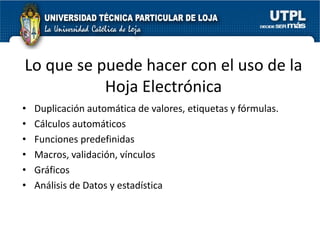 Lo que se puede hacer con el uso de la
           Hoja Electrónica
•   Duplicación automática de valores, etiquetas y fórmulas.
•   Cálculos automáticos
•   Funciones predefinidas
•   Macros, validación, vínculos
•   Gráficos
•   Análisis de Datos y estadística
 