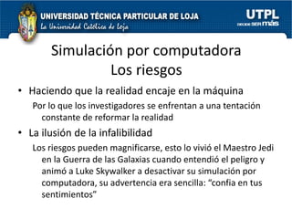 Simulación por computadora
                Los riesgos
• Haciendo que la realidad encaje en la máquina
   Por lo que los investigadores se enfrentan a una tentación
     constante de reformar la realidad
• La ilusión de la infalibilidad
   Los riesgos pueden magnificarse, esto lo vivió el Maestro Jedi
     en la Guerra de las Galaxias cuando entendió el peligro y
     animó a Luke Skywalker a desactivar su simulación por
     computadora, su advertencia era sencilla: “confia en tus
     sentimientos”
 