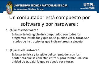 Un computador está compuesto por
       software y por hardware :
• ¿Qué es el Software?
   Es la parte intangible del computador, son todos los
   programas instalados y que no se pueden ver ni tocar. Son
   listados de instrucciones que indican tareas a ejecutar

• ¿Qué es el Hardware?
   Es la parte física y tangible del computador, son los
   periféricos que se conectan entre si para formar una sola
   unidad de trabajo, lo que se puede ver y tocar.
 