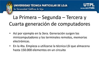 La Primera – Segunda – Tercera y
Cuarta generación de computadores
• Así por ejemplo en la 3era. Generación surgen los
  minicomputadores y los terminales remotos, memorias
  electrónicas.
• En la 4ta. Empieza a utilizarse la técnica LSI que almacena
  hasta 150.000 elementos en un circuito
 