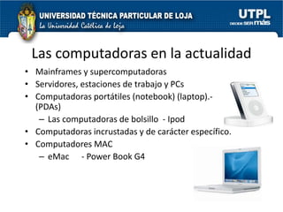 Las computadoras en la actualidad
• Mainframes y supercomputadoras
• Servidores, estaciones de trabajo y PCs
• Computadoras portátiles (notebook) (laptop).-
  (PDAs)
   – Las computadoras de bolsillo - Ipod
• Computadoras incrustadas y de carácter específico.
• Computadores MAC
   – eMac - Power Book G4
 