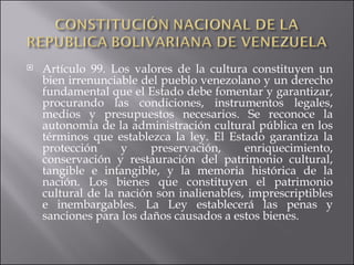 Artículo 99. Los valores de la cultura constituyen un bien irrenunciable del pueblo venezolano y un derecho fundamental que el Estado debe fomentar y garantizar, procurando las condiciones, instrumentos legales, medios y presupuestos necesarios. Se reconoce la autonomía de la administración cultural pública en los términos que establezca la ley. El Estado garantiza la protección y preservación, enriquecimiento, conservación y restauración del patrimonio cultural, tangible e intangible, y la memoria histórica de la nación. Los bienes que constituyen el patrimonio cultural de la nación son inalienables, imprescriptibles e inembargables. La Ley establecerá las penas y sanciones para los daños causados a estos bienes.  