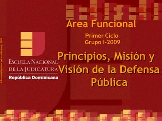 Primer  Ciclo  Grupo I-2009 ©  Esscuela Nacional de la Judicatura, 2008 Area Funcional Principios, Misión y Visión de la Defensa Pública 